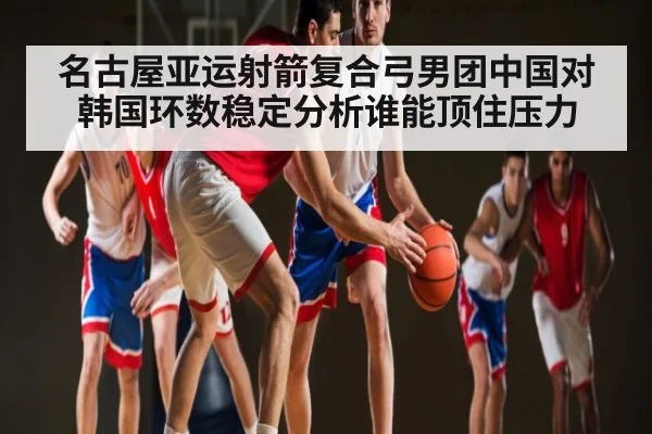 名古屋亚运射箭复合弓男团中国对韩国环数稳定分析谁能顶住压力 | kaiyun
