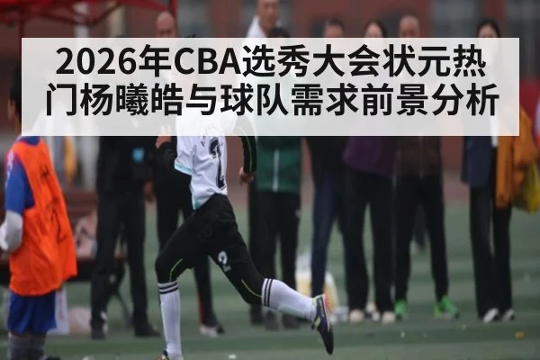 2026年CBA选秀大会状元热门杨曦皓与球队需求前景分析 | kaiyun